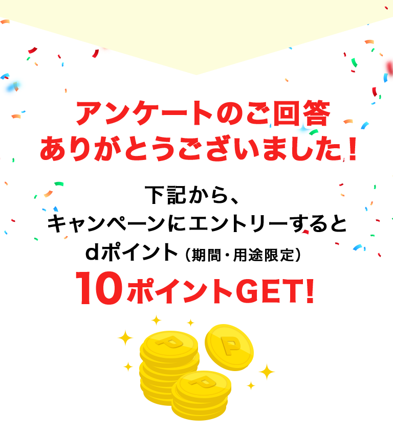 アンケートのご回答ありがとうございました！下記から、キャンペーンにエントリーするとdポイント（期間・用途限定）10ポイントGET！