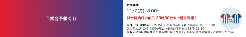 1試合予想くじ 販売期間 11/7(月)8:00〜 試合開始日の前日 23時30分まで購入可能！ ※例）試合開始が12/5 24:00の場合→販売終了時刻は12/5 23:30、試合開始が12/6 4:00の場合→販売終了時刻は12/5 23:30 ※販売締切時間は変更となる場合があります。各指定試合の情報をご確認ください。