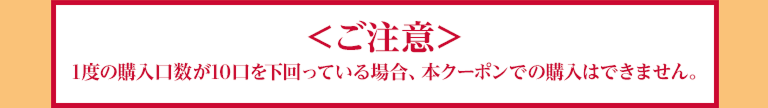 ご注意 1度の購入口数が10口を下回っている場合、本クーポンでの購入はできません。