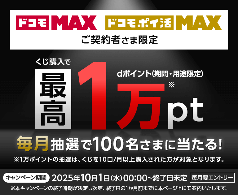ドコモ MAX ドコモ ポイ活 MAX ご契約者さま限定 くじ購入で最高dポイント（期間・用途限定）1万pt 毎月抽選で100名さまに当たる！ ※1万ポイントの抽選は、くじを10口/月以上購入された方が対象となります。キャンペーン期間2025年10月1日(水)00:00～終了日未定 毎月要エントリー ※本キャンペーンの終了時期が決定し次第、終了日の1か月前までに本ページ上にてご案内いたします。