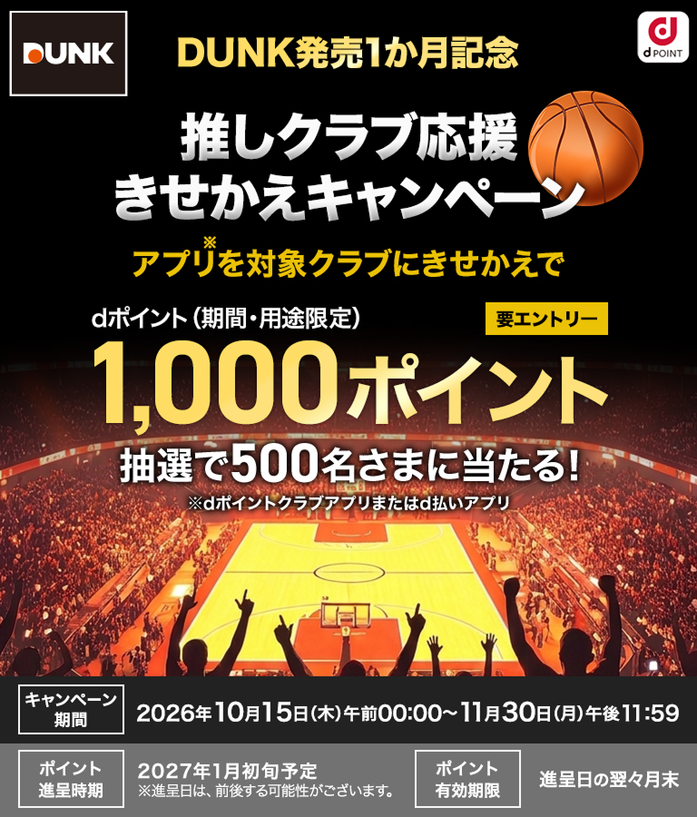 DUNK発売1か月記念！推しクラブ応援きせかえキャンペーン！アプリを対象クラブにきせかえでdポイント（期間・用途限定）1,000ポイントが抽選で500名さまに当たる！キャンペーン期間 2026年10月15日(木)午前00:00〜11月30日(月)午後11:59 ポイント進呈時期 2027年1月初旬予定 ※進呈日は、前後する可能性がございます。 ポイント有効期限 進呈日の翌々月末 要エントリー