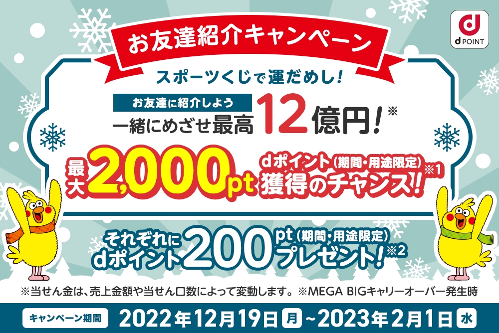 お友達紹介キャンペーン！スポーツくじで運試し！お友達に紹介しよう！2人でめざせ最高12億円！（日本くじ市場最高額（公営協議を除く2021年JSC調べ、MEGA BIGキャリーオーバー発生時）最大2000pt dポイント（期間・用途限定）獲得のチャンス！それぞれにdポイント200ptプレゼント！キャンペーン期間 2022年12月19日 月 10時00分 ～ 2023年2月1日 水 10時00分