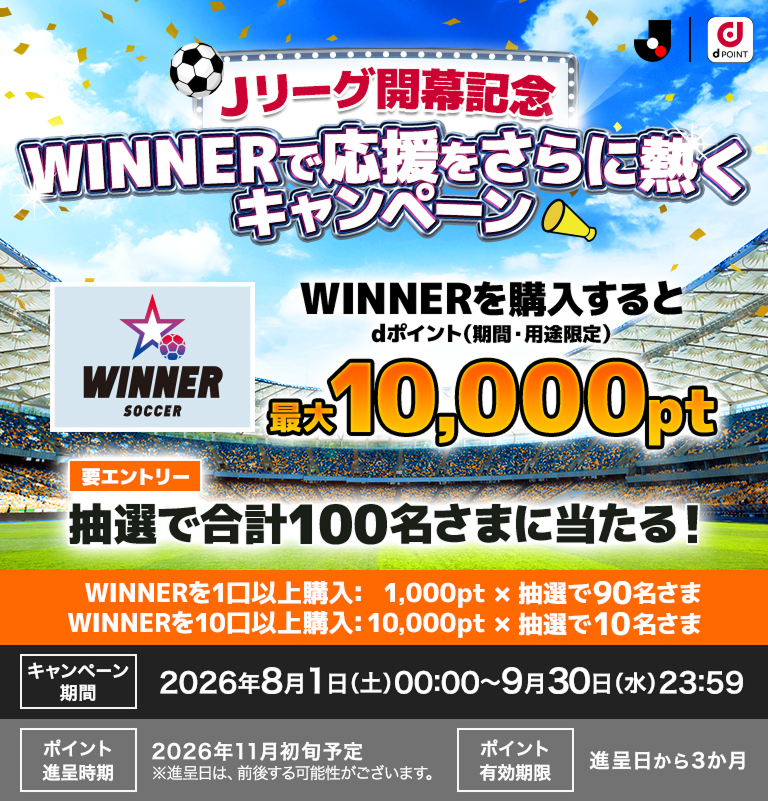 Jリーグ開幕記念！ドコモスポーツくじで応援をさらに熱くキャンペーン WINNERを1口以上購入すると、dポイント（期間・用途限定）1,000ポイントが抽選で90名さまに当たる!WINNERを10口以上購入すると、dポイント（期間・用途限定）10,000ポイントが抽選で10名さまに当たる！ キャンペーン期間2026年8月1日(土)00：00～9月30日(水)23：59 要エントリー