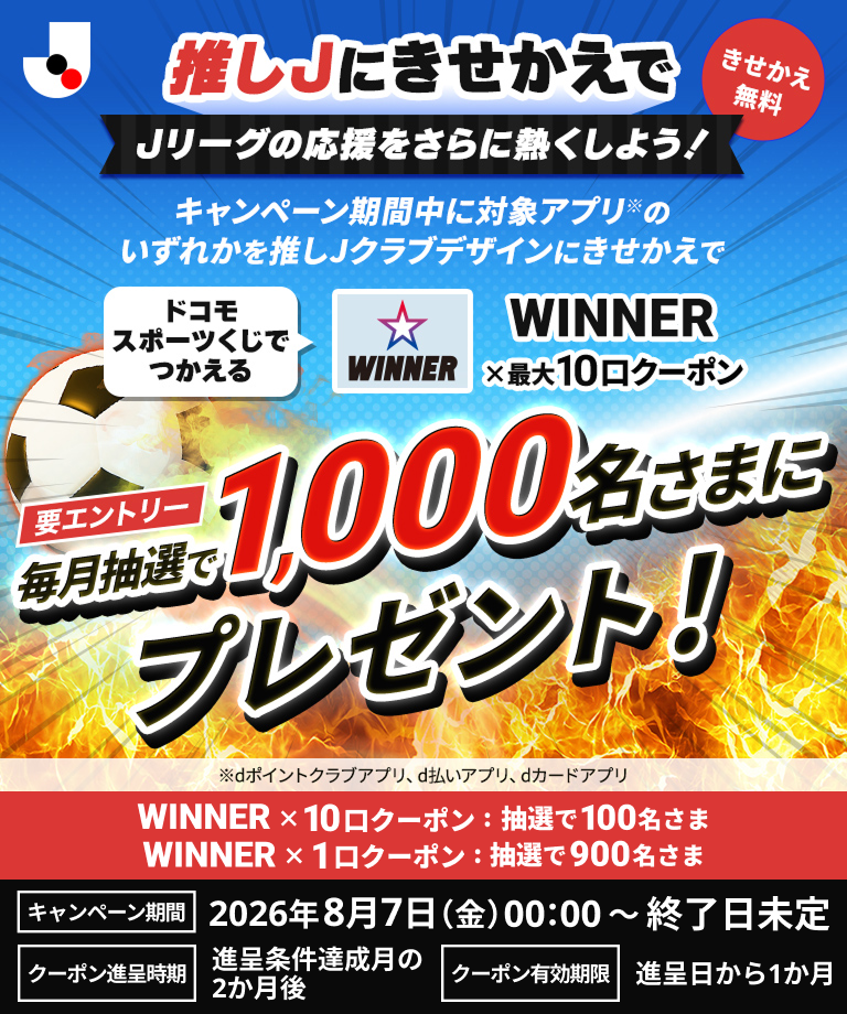推しJにきせかえでJリーグの応援をさらに熱くしよう！キャンペーン期間中に対象アプリのいずれかを推しJクラブデザインにきせかえで、ドコモスポーツくじでつかえるWINNER×最大10口クーポンを毎月抽選で1,000名さまにプレゼント！キャンペーン期間2026年8月7日（金）00：00～終了日未定　要エントリー