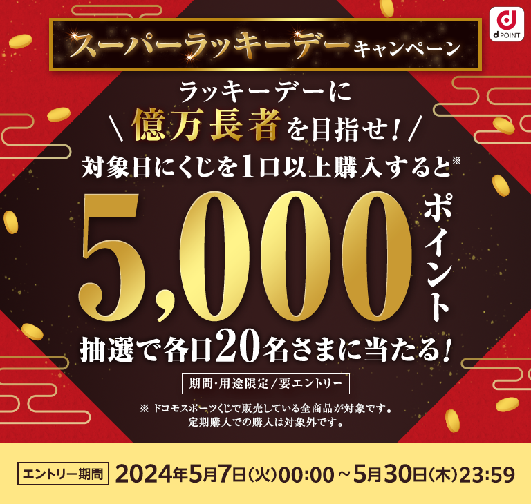 5月のスーパーラッキーデーキャンペーン！ラッキーデーに億万長者を目指せ！対象日にくじを1口以上購入すると、dポイント（期間・用途限定）5,000ポイントが抽選で各日20名さまに当たる！要エントリー エントリー期間2024年5月7日 [火] 00:00~2024年5月30日 [木] 23:59