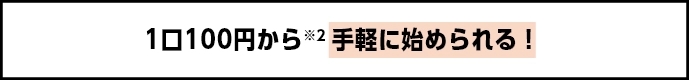 1口100円から※2 手軽に始められる！