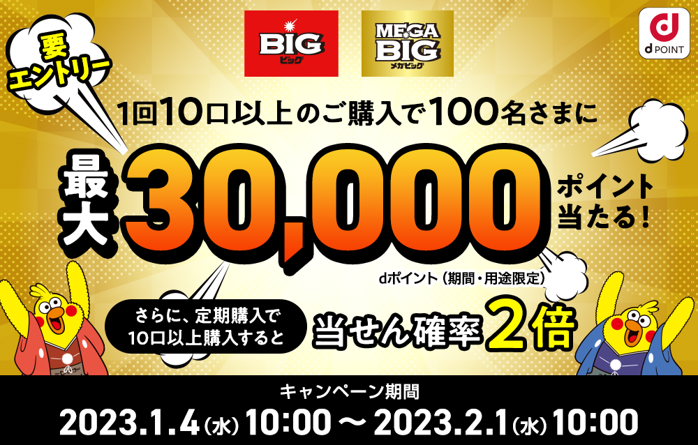 要エントリー 1回10口以上のご購入で100名さまに最大30,000ポイント当たる！ dポイント（期間・用途限定） さらに、定期購入で10口以上購入すると当せん確率2倍 キャンペーン期間 2023.1.4（水） 10：00 ～ 2023.2.1（水） 10：00