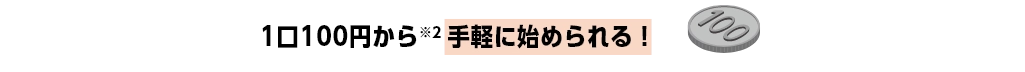 1口100円から※2 手軽に始められる！