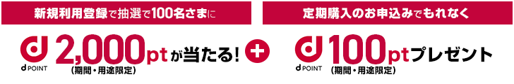 新規利用登録で抽選で100名さまに2,000pt(期間・用途限定)が当たる + 定期購入のお申込みでもれなく100pt(期間・用途限定)がもらえる！
