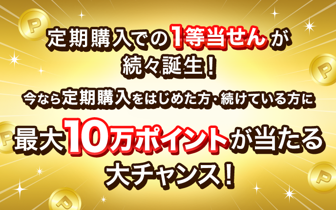 定期購入での1等当せんが続々誕生！今なら定期購入をはじめた方・続けている方に最大10万ポイントが当たる大チャンス！
