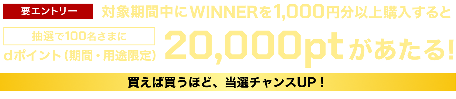 要エントリー 対象期間中にWINNER1,000円分以上購入すると抽選で100名さまにdポイント（期間・用途限定）20,000ptがあたる！買えば買うほど、当選チャンスUP！