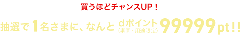 買うほどチャンスUP！抽選で1名さまに、なんとdポイント（期間・用途限定）99999pt