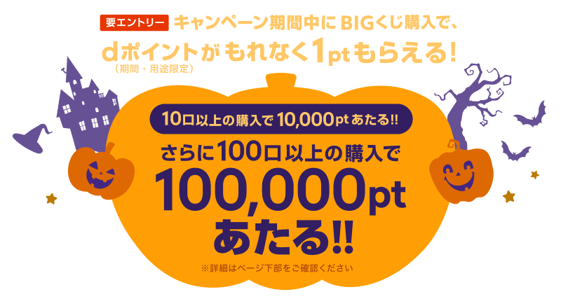 要エントリー BIGくじ購入で、dポイント（期間・用途限定）がもれなく1ptもらえる！10口以上の購入で、10,000ptあたる!!さらに100口以上の購入で100,000ptあたる!! ※詳細はページ下部をご確認ください