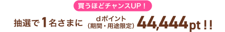 買うほどチャンスUP！抽選で1名さまにdポイント（期間・用途限定）44,444pt