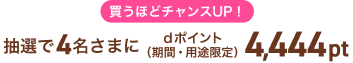 買うほどチャンスUP！抽選で4名さまにdポイント（期間・用途限定）4,444pt