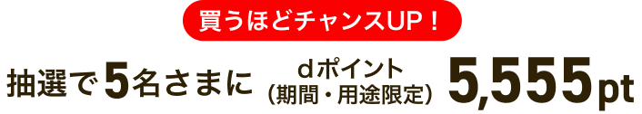 買うほどチャンスUP！抽選で5名さまにdポイント（期間・用途限定）5,555pt